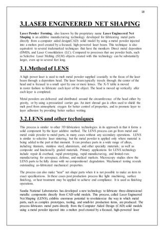 18
3.LASER ENGINEERED NET SHAPING
Laser Powder Forming, also known by the proprietary name Laser Engineered Net
Shaping is an additive manufacturing technology developed for fabricating metal parts
directly from a computer aided design(CAD) solid model by using a metal powder injected
into a molten pool created by a focused, high-powered laser beam. This technique is also
equivalent to several trademarked techniques that have the monikers Direct metal deposition
(DMD), and Laser Consolidation (LC). Compared to processes that use powder beds, such
as Selective Laser Melting (SLM) objects created with this technology can be substantially
larger, even up to several feet long.
3.1.Methodof LENS
A high power laser is used to melt metal powder supplied coaxially to the focus of the laser
beam through a deposition head. The laser beam typically travels through the center of the
head and is focused to a small spot by one or more lenses. The X-Y table is moved
in raster fashion to fabricate each layer of the object. The head is moved up vertically after
each layer is completed.
Metal powders are delivered and distributed around the circumference of the head either by
gravity, or by using a pressurized carrier gas. An inert shroud gas is often used to shield the
melt pool from atmospheric oxygen for better control of properties, and to promote layer to
layer adhesion by providing better surface wetting.
3.2.LENSand other techniques
This process is similar to other 3D fabrication technologies in its approach in that it forms a
solid component by the layer additive method. The LENS process can go from metal and
metal oxide powder to metal parts, in many cases without any secondary operations. LENS
is similar to selective laser sintering, but the metal powder is applied only where material is
being added to the part at that moment. It can produce parts in a wide range of alloys,
including titanium, stainless steel, aluminium, and other specialty materials; as well as
composite and functionally graded materials. Primary applications for LENS technology
include repair & overhaul, rapid prototyping, rapid manufacturing, and limited-run-
manufacturing for aerospace, defense, and medical markets. Microscopy studies show the
LENS parts to be fully dense with no compositional degradation. Mechanical testing reveals
outstanding as-fabricated mechanical properties.
The process can also make "near" net shape parts when it is not possible to make an item to
exact specifications. In these cases post production process like light machining, surface
finishing, or heat treatment may be applied to achieve end compliance. It is used as finishing
operations.
Sandia National Laboratories has developed a new technology to fabricate three-dimensional
metallic components directly from CAD solid models. This process, called Laser Engineered
Net Shaping (LENS), exhibits enormous potential to revolutionize the way in which metal
parts, such as complex prototypes, tooling, and small-lot production items, are produced. The
process fabricates metal parts directly from the Computer Aided Design (CAD) solid models
using a metal powder injected into a molten pool created by a focused, high-powered laser
 