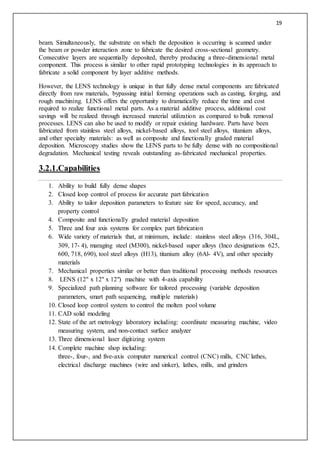 19
beam. Simultaneously, the substrate on which the deposition is occurring is scanned under
the beam or powder interaction zone to fabricate the desired cross-sectional geometry.
Consecutive layers are sequentially deposited, thereby producing a three-dimensional metal
component. This process is similar to other rapid prototyping technologies in its approach to
fabricate a solid component by layer additive methods.
However, the LENS technology is unique in that fully dense metal components are fabricated
directly from raw materials, bypassing initial forming operations such as casting, forging, and
rough machining. LENS offers the opportunity to dramatically reduce the time and cost
required to realize functional metal parts. As a material additive process, additional cost
savings will be realized through increased material utilization as compared to bulk removal
processes. LENS can also be used to modify or repair existing hardware. Parts have been
fabricated from stainless steel alloys, nickel-based alloys, tool steel alloys, titanium alloys,
and other specialty materials: as well as composite and functionally graded material
deposition. Microscopy studies show the LENS parts to be fully dense with no compositional
degradation. Mechanical testing reveals outstanding as-fabricated mechanical properties.
3.2.1.Capabilities
1. Ability to build fully dense shapes
2. Closed loop control of process for accurate part fabrication
3. Ability to tailor deposition parameters to feature size for speed, accuracy, and
property control
4. Composite and functionally graded material deposition
5. Three and four axis systems for complex part fabrication
6. Wide variety of materials that, at minimum, include: stainless steel alloys (316, 304L,
309, 17- 4), maraging steel (M300), nickel-based super alloys (Inco designations 625,
600, 718, 690), tool steel alloys (H13), titanium alloy (6Al- 4V), and other specialty
materials
7. Mechanical properties similar or better than traditional processing methods resources
8. LENS (12" x 12" x 12") machine with 4-axis capability
9. Specialized path planning software for tailored processing (variable deposition
parameters, smart path sequencing, multiple materials)
10. Closed loop control system to control the molten pool volume
11. CAD solid modeling
12. State of the art metrology laboratory including: coordinate measuring machine, video
measuring system, and non-contact surface analyzer
13. Three dimensional laser digitizing system
14. Complete machine shop including:
three-, four-, and five-axis computer numerical control (CNC) mills, CNC lathes,
electrical discharge machines (wire and sinker), lathes, mills, and grinders
 