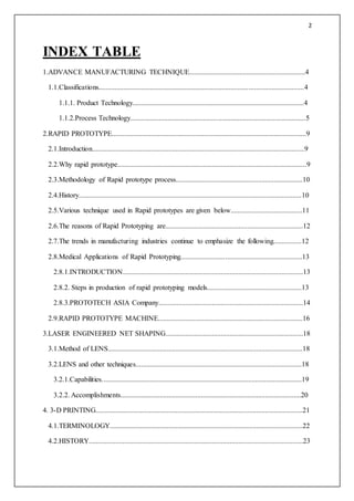 2
INDEX TABLE
1.ADVANCE MANUFACTURING TECHNIQUE.................................................................4
1.1.Classifications...................................................................................................................4
1.1.1. Product Technology................................................................................................4
1.1.2.Process Technology..................................................................................................5
2.RAPID PROTOTYPE.............................................................................................................9
2.1.Introduction.......................................................................................................................9
2.2.Why rapid prototype..........................................................................................................9
2.3.Methodology of Rapid prototype process.......................................................................10
2.4.History.............................................................................................................................10
2.5.Various technique used in Rapid prototypes are given below........................................11
2.6.The reasons of Rapid Prototyping are.............................................................................12
2.7.The trends in manufacturing industries continue to emphasize the following................12
2.8.Medical Applications of Rapid Prototyping....................................................................13
2.8.1.INTRODUCTION.....................................................................................................13
2.8.2. Steps in production of rapid prototyping models.....................................................13
2.8.3.PROTOTECH ASIA Company.................................................................................14
2.9.RAPID PROTOTYPE MACHINE.................................................................................16
3.LASER ENGINEERED NET SHAPING.............................................................................18
3.1.Method of LENS.............................................................................................................18
3.2.LENS and other techniques.............................................................................................18
3.2.1.Capabilities................................................................................................................19
3.2.2. Accomplishments.....................................................................................................20
4. 3-D PRINTING....................................................................................................................21
4.1.TERMINOLOGY............................................................................................................22
4.2.HISTORY........................................................................................................................23
 
