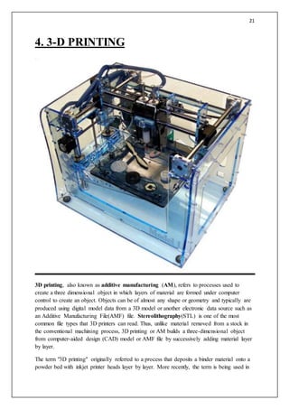 21
4. 3-D PRINTING
3D printing, also known as additive manufacturing (AM), refers to processes used to
create a three dimensional object in which layers of material are formed under computer
control to create an object. Objects can be of almost any shape or geometry and typically are
produced using digital model data from a 3D model or another electronic data source such as
an Additive Manufacturing File(AMF) file. Stereolithography(STL) is one of the most
common file types that 3D printers can read. Thus, unlike material removed from a stock in
the conventional machining process, 3D printing or AM builds a three-dimensional object
from computer-aided design (CAD) model or AMF file by successively adding material layer
by layer.
The term "3D printing" originally referred to a process that deposits a binder material onto a
powder bed with inkjet printer heads layer by layer. More recently, the term is being used in
 