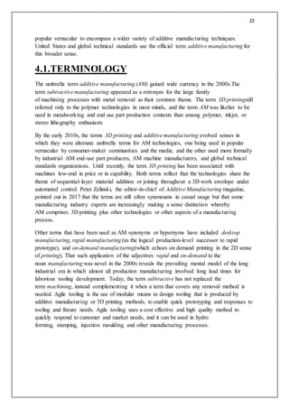 22
popular vernacular to encompass a wider variety of additive manufacturing techniques.
United States and global technical standards use the official term additive manufacturing for
this broader sense.
4.1.TERMINOLOGY
The umbrella term additive manufacturing (AM) gained wide currency in the 2000s.The
term subtractive manufacturing appeared as a retronym for the large family
of machining processes with metal removal as their common theme. The term 3D printingstill
referred only to the polymer technologies in most minds, and the term AM was likelier to be
used in metalworking and end use part production contexts than among polymer, inkjet, or
stereo lithography enthusiasts.
By the early 2010s, the terms 3D printing and additive manufacturing evolved senses in
which they were alternate umbrella terms for AM technologies, one being used in popular
vernacular by consumer-maker communities and the media, and the other used more formally
by industrial AM end-use part producers, AM machine manufacturers, and global technical
standards organizations. Until recently, the term 3D printing has been associated with
machines low-end in price or in capability. Both terms reflect that the technologies share the
theme of sequential-layer material addition or joining throughout a 3D work envelope under
automated control. Peter Zelinski, the editor-in-chief of Additive Manufacturing magazine,
pointed out in 2017 that the terms are still often synonoums in casual usage but that some
manufacturing industry experts are increasingly making a sense distinction whereby
AM comprises 3D printing plus other technologies or other aspects of a manufacturing
process.
Other terms that have been used as AM synonyms or hypernyms have included desktop
manufacturing, rapid manufacturing (as the logical production-level successor to rapid
prototype), and on-demand manufacturing(which echoes on demand printing in the 2D sense
of printing). That such application of the adjectives rapid and on-demand to the
noun manufacturing was novel in the 2000s reveals the prevailing mental model of the long
industrial era in which almost all production manufacturing involved long lead times for
laborious tooling development. Today, the term subtractive has not replaced the
term machining, instead complementing it when a term that covers any removal method is
needed. Agile tooling is the use of modular means to design tooling that is produced by
additive manufacturing or 3D printing methods, to enable quick prototyping and responses to
tooling and fixture needs. Agile tooling uses a cost effective and high quality method to
quickly respond to customer and market needs, and it can be used in hydro
forming, stamping, injection moulding and other manufacturing processes.
 