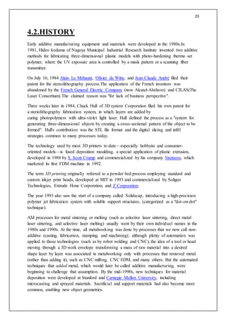 23
4.2.HISTORY
Early additive manufacturing equipment and materials were developed in the 1980s.In
1981, Hideo kodama of Nagoya Municipal Industrial Research Institute invented two additive
methods for fabricating three-dimensional plastic models with photo-hardening thermo set
polymer, where the UV exposure area is controlled by a mask pattern or a scanning fiber
transmitter.
On July 16, 1984 Alain Le Méhauté, Olivier de Witte, and Jean Claude André filed their
patent for the stereolithography process.The application of the French inventors was
abandoned by the French General Electric Company (now Alcatel-Alsthom) and CILAS(The
Laser Consortium).The claimed reason was "for lack of business perspective".
Three weeks later in 1984, Chuck Hull of 3D system Corporation filed his own patent for
a steriolithography fabrication system, in which layers are added by
curing photopolymers with ultra-violet light laser. Hull defined the process as a "system for
generating three-dimensional objects by creating a cross-sectional pattern of the object to be
formed". Hull's contribution was the STL file format and the digital slicing and infill
strategies common to many processes today.
The technology used by most 3D printers to date—especially hobbyist and consumer-
oriented models—is fused deposition moulding, a special application of plastic extrusion,
developed in 1988 by S. Scott Crump and commercialized by his company Stratasys, which
marketed its first FDM machine in 1992.
The term 3D printing originally referred to a powder bed process employing standard and
custom inkjet print heads, developed at MIT in 1993 and commercialized by Soligen
Technologies, Extrude Hone Corporation, and Z Corporation.
The year 1993 also saw the start of a company called Solidscap, introducing a high-precision
polymer jet fabrication system with soluble support structures, (categorized as a "dot-on-dot"
technique).
AM processes for metal sintering or melting (such as selective laser sintering, direct metal
laser sintering, and selective laser melting) usually went by their own individual names in the
1980s and 1990s. At the time, all metalworking was done by processes that we now call non-
additive (casting, fabrication, stamping, and machining); although plenty of automation was
applied to those technologies (such as by robot welding and CNC), the idea of a tool or head
moving through a 3D work envelope transforming a mass of raw material into a desired
shape layer by layer was associated in metalworking only with processes that removed metal
(rather than adding it), such as CNC milling, CNC EDM, and many others. But the automated
techniques that added metal, which would later be called additive manufacturing, were
beginning to challenge that assumption. By the mid-1990s, new techniques for material
deposition were developed at Stanford and Carnegie Mellon University, including
microcasting and sprayed materials. Sacrificial and support materials had also become more
common, enabling new object geometries.
 