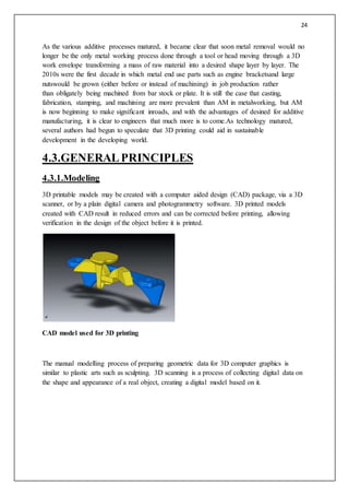 24
As the various additive processes matured, it became clear that soon metal removal would no
longer be the only metal working process done through a tool or head moving through a 3D
work envelope transforming a mass of raw material into a desired shape layer by layer. The
2010s were the first decade in which metal end use parts such as engine bracketsand large
nutswould be grown (either before or instead of machining) in job production rather
than obligately being machined from bar stock or plate. It is still the case that casting,
fabrication, stamping, and machining are more prevalent than AM in metalworking, but AM
is now beginning to make significant inroads, and with the advantages of desined for additive
manufacturing, it is clear to engineers that much more is to come.As technology matured,
several authors had begun to speculate that 3D printing could aid in sustainable
development in the developing world.
4.3.GENERALPRINCIPLES
4.3.1.Modeling
3D printable models may be created with a computer aided design (CAD) package, via a 3D
scanner, or by a plain digital camera and photogrammetry software. 3D printed models
created with CAD result in reduced errors and can be corrected before printing, allowing
verification in the design of the object before it is printed.
CAD model used for 3D printing
The manual modelling process of preparing geometric data for 3D computer graphics is
similar to plastic arts such as sculpting. 3D scanning is a process of collecting digital data on
the shape and appearance of a real object, creating a digital model based on it.
 
