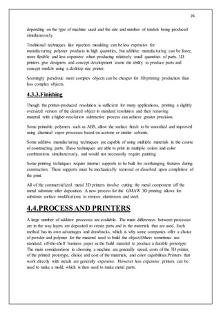 26
depending on the type of machine used and the size and number of models being produced
simultaneously.
Traditional techniques like injection moulding can be less expensive for
manufacturing polymer products in high quantities, but additive manufacturing can be faster,
more flexible and less expensive when producing relatively small quantities of parts. 3D
printers give designers and concept development teams the ability to produce parts and
concept models using a desktop size printer.
Seemingly paradoxic more complex objects can be cheaper for 3D printing production than
less complex objects.
4.3.3.Finishing
Though the printer-produced resolution is sufficient for many applications, printing a slightly
oversized version of the desired object in standard resolution and then removing
material with a higher-resolution subtractive process can achieve greater precision.
Some printable polymers such as ABS, allow the surface finish to be smoothed and improved
using chemical vapor processes based on acetone or similar solvents.
Some additive manufacturing techniques are capable of using multiple materials in the course
of constructing parts. These techniques are able to print in multiple colors and color
combinations simultaneously, and would not necessarily require painting.
Some printing techniques require internal supports to be built for overhanging features during
construction. These supports must be mechanically removed or dissolved upon completion of
the print.
All of the commercialized metal 3D printers involve cutting the metal component off the
metal substrate after deposition. A new process for the GMAW 3D printing allows for
substrate surface modifications to remove aluminium and steel.
4.4.PROCESSAND PRINTERS
A large number of additive processes are available. The main differences between processes
are in the way layers are deposited to create parts and in the materials that are used. Each
method has its own advantages and drawbacks, which is why some companies offer a choice
of powder and polymer for the material used to build the object.Others sometimes use
standard, off-the-shelf business paper as the build material to produce a durable prototype.
The main considerations in choosing a machine are generally speed, costs of the 3D printer,
of the printed prototype, choice and cost of the materials, and color capabilities.Printers that
work directly with metals are generally expensive. However less expensive printers can be
used to make a mold, which is then used to make metal parts.
 