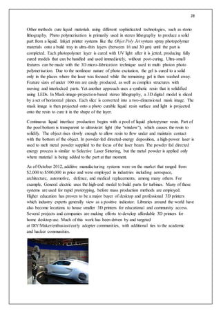 28
Other methods cure liquid materials using different sophisticated technologies, such as sterio
lithography. Photo polymerisation is primarily used in stereo lithography to produce a solid
part from a liquid. Inkjet printer systems like the Objet Poly Jet system spray photopolymer
materials onto a build tray in ultra-thin layers (between 16 and 30 µm) until the part is
completed. Each photopolymer layer is cured with UV light after it is jetted, producing fully
cured models that can be handled and used immediately, without post-curing. Ultra-small
features can be made with the 3D micro-fabrication technique used in multi photon photo
polymerisation. Due to the nonlinear nature of photo excitation, the gel is cured to a solid
only in the places where the laser was focused while the remaining gel is then washed away.
Feature sizes of under 100 nm are easily produced, as well as complex structures with
moving and interlocked parts. Yet another approach uses a synthetic resin that is solidified
using LEDs. In Mask-image-projection-based stereo lithography, a 3D digital model is sliced
by a set of horizontal planes. Each slice is converted into a two-dimensional mask image. The
mask image is then projected onto a photo curable liquid resin surface and light is projected
onto the resin to cure it in the shape of the layer.
Continuous liquid interface production begins with a pool of liquid photopymer resin. Part of
the pool bottom is transparent to ultraviolet light (the "window"), which causes the resin to
solidify. The object rises slowly enough to allow resin to flow under and maintain contact
with the bottom of the object. In powder-fed directed-energy deposition, a high-power laser is
used to melt metal powder supplied to the focus of the laser beam. The powder fed directed
energy process is similar to Selective Laser Sintering, but the metal powder is applied only
where material is being added to the part at that moment.
As of October 2012, additive manufacturing systems were on the market that ranged from
$2,000 to $500,000 in price and were employed in industries including aerospace,
architecture, automotive, defence, and medical replacements, among many others. For
example, General electric uses the high-end model to build parts for turbines. Many of these
systems are used for rapid prototyping, before mass production methods are employed.
Higher education has proven to be a major buyer of desktop and professional 3D printers
which industry experts generally view as a positive indicator. Libraries around the world have
also become locations to house smaller 3D printers for educational and community access.
Several projects and companies are making efforts to develop affordable 3D printers for
home desktop use. Much of this work has been driven by and targeted
at DIY/Maker/enthusiast/early adopter communities, with additional ties to the academic
and hacker communities.
 