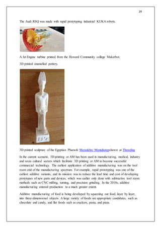 29
The Audi RSQ was made with rapid prototyping industrial KUKA robots.
A Jet Engine turbine printed from the Howard Community college Makerbot.
3D printed enamelled pottery.
3D printed sculpture of the Egyptian Pharaoh Merankhre Mentuhotepshown at Threeding
In the current scenario, 3D printing or AM has been used in manufacturing, medical, industry
and socio cultural sectors which facilitate 3D printing or AM to become successful
commercial technology. The earliest application of additive manufacturing was on the tool
room end of the manufacturing spectrum. For example, rapid prototyping was one of the
earliest additive variants, and its mission was to reduce the lead time and cost of developing
prototypes of new parts and devices, which was earlier only done with subtractive tool room
methods such as CNC milling, turning, and precision grinding. In the 2010s, additive
manufacturing entered production to a much greater extent.
Additive manufacturing of food is being developed by squeezing out food, layer by layer,
into three-dimensional objects. A large variety of foods are appropriate candidates, such as
chocolate and candy, and flat foods such as crackers, pasta, and pizza.
 