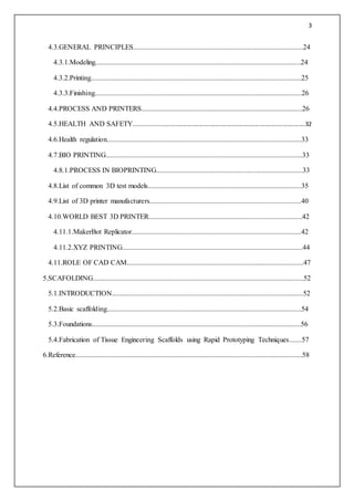 3
4.3.GENERAL PRINCIPLES...............................................................................................24
4.3.1.Modeling...................................................................................................................24
4.3.2.Printing......................................................................................................................25
4.3.3.Finishing....................................................................................................................26
4.4.PROCESS AND PRINTERS..........................................................................................26
4.5.HEALTH AND SAFETY.......................................................................................................32
4.6.Health regulation.............................................................................................................33
4.7.BIO PRINTING..............................................................................................................33
4.8.1.PROCESS IN BIOPRINTING..................................................................................33
4.8.List of common 3D test models......................................................................................35
4.9.List of 3D printer manufacturers.....................................................................................40
4.10.WORLD BEST 3D PRINTER......................................................................................42
4.11.1.MakerBot Replicator...............................................................................................42
4.11.2.XYZ PRINTING.....................................................................................................44
4.11.ROLE OF CAD CAM...................................................................................................47
5.SCAFOLDING......................................................................................................................52
5.1.INTRODUCTION...........................................................................................................52
5.2.Basic scaffolding.............................................................................................................54
5.3.Foundations.....................................................................................................................56
5.4.Fabrication of Tissue Engineering Scaffolds using Rapid Prototyping Techniques.......57
6.Reference...............................................................................................................................58
 