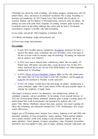 30
3D printing has entered the world of clothing, with fashion designers experimenting with 3D-
printed bikinis, shoes, and dresses. In commercial production Nike is using 3D printing to
prototype and manufacture the 2012 Vapour Laser Talon football shoe for players of
American football, and New Balance is 3D manufacturing custom-fit shoes for athletes. 3D
printing has come to the point where companies are printing consumer grade eyewear with
on-demand custom fit and styling (although they cannot print the lenses). On-demand
customization of glasses is possible with rapid prototyping.
In cars, trucks, and aircraft, AM is beginning to transform both:
(1) Unibody and fuselarge design and production and
(2) Power train design and production.
For example:
 In early 2014, Swedish supercar manufacturer Koenigsegg announced the One:1, a
supercar that utilizes many components that were 3D printed. Urbee is the name of
the first car in the world car mounted using the technology 3D printing (its bodywork
and car windows were "printed").
 In 2014, Local motors debuted Strati, a functioning vehicle that was entirely 3D
Printed using ABS plastic and carbon fiber, except the power train. In May 2015
Airbus announced that its new Air bus A350 XWB included over 1000 components
manufactured by 3D printing.
 In 2015, a Royal Air Force Eurofighter Typhoon fighter jet flew with printed parts.
The United states Air Force has begun to work with 3D printers, and the Israeli Air
Force has also purchased a 3D printer to print spare parts.
 In 2017, GE aviation revealed that it had used design for additive manufacturing to
create a helicopter engine with 16 parts instead of 900, with great potential impact on
reducing the complexity of supply chains.
AM's impact on firearms involves two dimensions: new manufacturing methods for
established companies, and new possibilities for the making of do it yourseld firearms. In
2012, the US-based group Defence distributed disclosed plans to design a working plastic 3D
printed firearm"that could be downloaded and reproduced by anybody with a 3D
printer."After Defence Distributed released their plans, questions were raised regarding the
effects that 3D printing and widespread consumer-level CNC machiningmay have on gun
control effectiveness.
Surgical uses of 3D printing-centric therapies have a history beginning in the mid-1990s with
anatomical modelling for bony reconstructive surgery planning. Patient-matched implants
were a natural extension of this work, leading to truly personalized implants that fit one
unique individual. Virtual planning of surgery and guidance using 3D printed, personalized
instruments have been applied to many areas of surgery including total joint replacement and
 