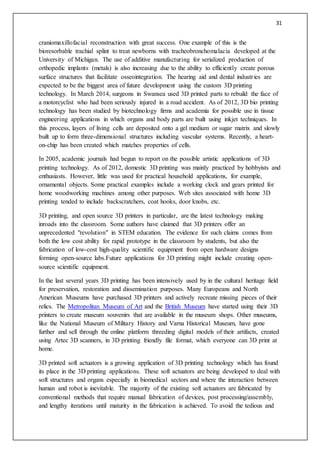 31
craniomaxillofacial reconstruction with great success. One example of this is the
bioresorbable trachial splint to treat newborns with tracheobronchomalacia developed at the
University of Michigan. The use of additive manufacturing for serialized production of
orthopedic implants (metals) is also increasing due to the ability to efficiently create porous
surface structures that facilitate osseointegration. The hearing aid and dental industries are
expected to be the biggest area of future development using the custom 3D printing
technology. In March 2014, surgeons in Swansea used 3D printed parts to rebuild the face of
a motorcyclist who had been seriously injured in a road accident. As of 2012, 3D bio printing
technology has been studied by biotechnology firms and academia for possible use in tissue
engineering applications in which organs and body parts are built using inkjet techniques. In
this process, layers of living cells are deposited onto a gel medium or sugar matrix and slowly
built up to form three-dimensional structures including vascular systems. Recently, a heart-
on-chip has been created which matches properties of cells.
In 2005, academic journals had begun to report on the possible artistic applications of 3D
printing technology. As of 2012, domestic 3D printing was mainly practiced by hobbyists and
enthusiasts. However, little was used for practical household applications, for example,
ornamental objects. Some practical examples include a working clock and gears printed for
home woodworking machines among other purposes. Web sites associated with home 3D
printing tended to include backscratchers, coat hooks, door knobs, etc.
3D printing, and open source 3D printers in particular, are the latest technology making
inroads into the classroom. Some authors have claimed that 3D printers offer an
unprecedented "revolution" in STEM education. The evidence for such claims comes from
both the low cost ability for rapid prototype in the classroom by students, but also the
fabrication of low-cost high-quality scientific equipment from open hardware designs
forming open-source labs.Future applications for 3D printing might include creating open-
source scientific equipment.
In the last several years 3D printing has been intensively used by in the cultural heritage field
for preservation, restoration and dissemination purposes. Many Europeans and North
American Museums have purchased 3D printers and actively recreate missing pieces of their
relics. The Metropolitan Museum of Art and the British Museum have started using their 3D
printers to create museum souvenirs that are available in the museum shops. Other museums,
like the National Museum of Military History and Varna Historical Museum, have gone
further and sell through the online platform threeding digital models of their artifacts, created
using Artec 3D scanners, in 3D printing friendly file format, which everyone can 3D print at
home.
3D printed soft actuators is a growing application of 3D printing technology which has found
its place in the 3D printing applications. These soft actuators are being developed to deal with
soft structures and organs especially in biomedical sectors and where the interaction between
human and robot is inevitable. The majority of the existing soft actuators are fabricated by
conventional methods that require manual fabrication of devices, post processing/assembly,
and lengthy iterations until maturity in the fabrication is achieved. To avoid the tedious and
 