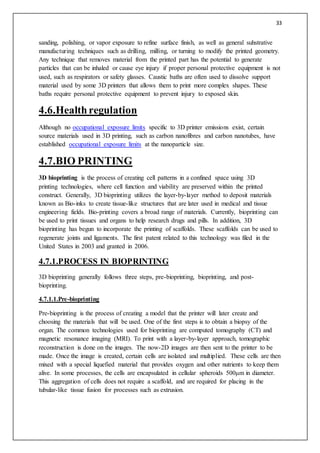 33
sanding, polishing, or vapor exposure to refine surface finish, as well as general suhstrative
manufacturing techniques such as drilling, milling, or turning to modify the printed geometry.
Any technique that removes material from the printed part has the potential to generate
particles that can be inhaled or cause eye injury if proper personal protective equipment is not
used, such as respirators or safety glasses. Caustic baths are often used to dissolve support
material used by some 3D printers that allows them to print more complex shapes. These
baths require personal protective equipment to prevent injury to exposed skin.
4.6.Healthregulation
Although no occupational exposure limits specific to 3D printer emissions exist, certain
source materials used in 3D printing, such as carbon nanofibres and carbon nanotubes, have
established occupational exposure limits at the nanoparticle size.
4.7.BIO PRINTING
3D bioprinting is the process of creating cell patterns in a confined space using 3D
printing technologies, where cell function and viability are preserved within the printed
construct. Generally, 3D bioprinting utilizes the layer-by-layer method to deposit materials
known as Bio-inks to create tissue-like structures that are later used in medical and tissue
engineering fields. Bio-printing covers a broad range of materials. Currently, bioprinting can
be used to print tissues and organs to help research drugs and pills. In addition, 3D
bioprinting has begun to incorporate the printing of scaffolds. These scaffolds can be used to
regenerate joints and ligaments. The first patent related to this technology was filed in the
United States in 2003 and granted in 2006.
4.7.1.PROCESS IN BIOPRINTING
3D bioprinting generally follows three steps, pre-bioprinting, bioprinting, and post-
bioprinting.
4.7.1.1.Pre-bioprinting
Pre-bioprinting is the process of creating a model that the printer will later create and
choosing the materials that will be used. One of the first steps is to obtain a biopsy of the
organ. The common technologies used for bioprinting are computed tomography (CT) and
magnetic resonance imaging (MRI). To print with a layer-by-layer approach, tomographic
reconstruction is done on the images. The now-2D images are then sent to the printer to be
made. Once the image is created, certain cells are isolated and multiplied. These cells are then
mixed with a special liquefied material that provides oxygen and other nutrients to keep them
alive. In some processes, the cells are encapsulated in cellular spheroids 500μm in diameter.
This aggregation of cells does not require a scaffold, and are required for placing in the
tubular-like tissue fusion for processes such as extrusion.
 