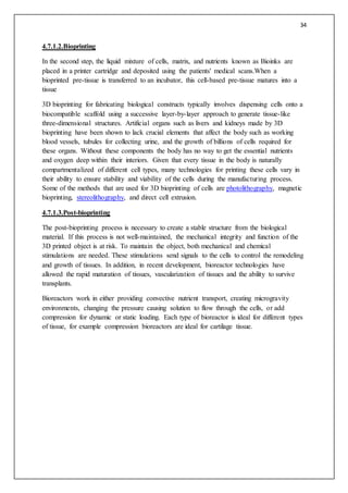 34
4.7.1.2.Bioprinting
In the second step, the liquid mixture of cells, matrix, and nutrients known as Bioinks are
placed in a printer cartridge and deposited using the patients' medical scans.When a
bioprinted pre-tissue is transferred to an incubator, this cell-based pre-tissue matures into a
tissue
3D bioprinting for fabricating biological constructs typically involves dispensing cells onto a
biocompatible scaffold using a successive layer-by-layer approach to generate tissue-like
three-dimensional structures. Artificial organs such as livers and kidneys made by 3D
bioprinting have been shown to lack crucial elements that affect the body such as working
blood vessels, tubules for collecting urine, and the growth of billions of cells required for
these organs. Without these components the body has no way to get the essential nutrients
and oxygen deep within their interiors. Given that every tissue in the body is naturally
compartmentalized of different cell types, many technologies for printing these cells vary in
their ability to ensure stability and viability of the cells during the manufacturing process.
Some of the methods that are used for 3D bioprinting of cells are photolithography, magnetic
bioprinting, stereolithography, and direct cell extrusion.
4.7.1.3.Post-bioprinting
The post-bioprinting process is necessary to create a stable structure from the biological
material. If this process is not well-maintained, the mechanical integrity and function of the
3D printed object is at risk. To maintain the object, both mechanical and chemical
stimulations are needed. These stimulations send signals to the cells to control the remodeling
and growth of tissues. In addition, in recent development, bioreactor technologies have
allowed the rapid maturation of tissues, vascularization of tissues and the ability to survive
transplants.
Bioreactors work in either providing convective nutrient transport, creating microgravity
environments, changing the pressure causing solution to flow through the cells, or add
compression for dynamic or static loading. Each type of bioreactor is ideal for different types
of tissue, for example compression bioreactors are ideal for cartilage tissue.
 