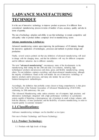 4
1.ADVANCE MANUFACTURING
TECHNIQUE
It is the use of innovative technology to improve product or process. It is different from
conventional manufacturing process in terms of number of uses, accuracy, quality and also in
terms of quantity.
The rate of technology adoption and ability to use that technology to remain competitive and
add quality value to product defines company's level in manufacturing sector.
Advance manufacturing is defined as:
Advanced manufacturing centers upon improving the performance of US industry through
the innovative application of technologies, processes and methods to product design and
production.
Finally, several sources pointed out that any definition of advanced manufacturing will need
to change with the changing times, and that the definition will vary for different companies
and for different industries due to different mentality.
The term "advanced manufacturing" encompasses many of the developments in the
manufacturing field during the late 20th and early 21st centuries, including high
technological products and processes and clean, green, and flexible manufacturing, among
others. No one definition captures everything said about advanced manufacturing, although
the majority of definitions found on the web include the use of innovative technology to
improve products and/or processes, and many also include the use of new
business/management methodologies.
Accordingly, the definition that probably comes closest to being comprehensive is that given
by Paul Fowler of the National Association of Advanced Manufacturing (NACFAM),
celebrating its 20th anniversary this year:
"The Advanced Manufacturing entity makes extensive use of computer, high precision, and
information technologies integrated with a high performance workforce in a production
system capable of furnishing a heterogeneous mix of products in small or large volumes with
both the efficiency of mass production and the flexibility of custom manufacturing in order to
respond quickly to customer demands."
1.1.Classifications:
Addvance manufacturing technique can be classified as two types:
First one is Product Technology and Process Technology:
1.1.1. Product Technology:
1.1 Products with high levels of design
 