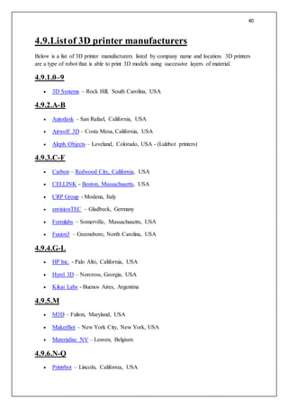 40
4.9.Listof 3D printer manufacturers
Below is a list of 3D printer manufacturers listed by company name and location. 3D printers
are a type of robot that is able to print 3D models using successive layers of material.
4.9.1.0–9
 3D Systems – Rock Hill, South Carolina, USA
4.9.2.A-B
 Autodesk – San Rafael, California, USA
 Airwolf 3D – Costa Mesa, California, USA
 Aleph Objects – Loveland, Colorado, USA - (Lulzbot printers)
4.9.3.C-F
 Carbon – Redwood City, California, USA
 CELLINK - Boston, Massachusetts, USA
 CRP Group - Modena, Italy
 envisionTEC – Gladbeck, Germany
 Formlabs – Somerville, Massachusetts, USA
 Fusion3 – Greensboro, North Carolina, USA
4.9.4.G-L
 HP Inc. - Palo Alto, California, USA
 Hyrel 3D – Norcross, Georgia, USA
 Kikai Labs - Buenos Aires, Argentina
4.9.5.M
 M3D – Fulton, Maryland, USA
 MakerBot – New York City, New York, USA
 Materialise NV – Leuven, Belgium
4.9.6.N-Q
 Printrbot – Lincoln, California, USA
 