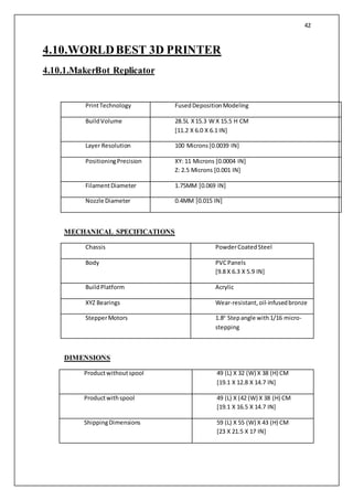42
4.10.WORLDBEST 3D PRINTER
4.10.1.MakerBot Replicator
PrintTechnology FusedDepositionModeling
BuildVolume 28.5L X15.3 W X 15.5 H CM
[11.2 X 6.0 X 6.1 IN]
Layer Resolution 100 Microns[0.0039 IN]
PositioningPrecision XY: 11 Microns [0.0004 IN]
Z: 2.5 Microns [0.001 IN]
FilamentDiameter 1.75MM [0.069 IN]
Nozzle Diameter 0.4MM [0.015 IN]
MECHANICAL SPECIFICATIONS
Chassis PowderCoatedSteel
Body PVCPanels
[9.8 X 6.3 X 5.9 IN]
BuildPlatform Acrylic
XYZ Bearings Wear-resistant,oil-infusedbronze
StepperMotors 1.8o
Stepangle with1/16 micro-
stepping
DIMENSIONS
Productwithoutspool 49 (L) X 32 (W) X 38 (H) CM
[19.1 X 12.8 X 14.7 IN]
Productwithspool 49 (L) X (42 (W) X 38 (H) CM
[19.1 X 16.5 X 14.7 IN]
ShippingDimensions 59 (L) X 55 (W) X 43 (H) CM
[23 X 21.5 X 17 IN]
 