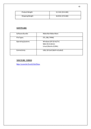 43
ProductWeight 11.5 KG [25.4 LBS]
ShippingWeight 16.8 KG [37.0 LBS]
SOFTWARE
YOUTUBE VIDEO
https://youtu.be/EomLOykZhms
Software Bundle MakerBot MakerWare
File Types STL, OBJ,THING
OperatingSystems Windows(XP32-bit/7+)
MAC OS X (10.6+)
Linux (Ubuntu12.04+)
Connectivity USB, SD Card (Bothincluded)
 
