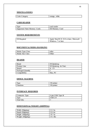 45
MISCELLANEOUS
Color Category orange, white
CARD READER
Type card reader
Supported Flash Memory Cards SD Memory Card
SYSTEM REQUIREMENTS
OS Required Apple MacOS X 10.8 or later, Microsoft
Windows 7 or later
DOCUMENT & MEDIA HANDLING
Media Type Class other
Media Size Class Other
HEADER
Brand XYZprinting
Product Line XYZprinting da Vinci
Model Jr. 1.0
Packaged Quantity 1
Compatibility Mac, PC
OFFICE MACHINE
Type 3D printer
Functions 3D printer
INTERFACE REQUIRED
Connector Type 4 pin USB Type B
Type USB 2.0
Total Qty 1
DIMENSIONS & WEIGHT (SHIPPING)
Width (Shipping) 21.5 in
Depth (Shipping) 22.9 in
Height (Shipping) 18.7 in
Weight (Shipping) 33.1 lbs
 
