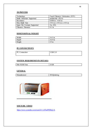 46
3D PRINTER
Technology Fused Filament Fabrication (FFF)
Build Materials Supported polylactide (PLA)
Resolution 0.004 in - 0.02 in
Max Build Size 5.91 in x 5.91 in x 5.91 in
Input File Formats Supported 3w, STL
Filament Diameter 0.1 in
DIMENSIONS & WEIGHT
Width 16.5 in
Depth 16.9 in
Height 15 in
PC CONNECTIVITY
PC Connection USB 2.0
SYSTEM REQUIREMENTS DETAILS
Min RAM Size 4 GB
GENERAL
Manufacturer XYZprinting
YOUTUBE VIDEO
https://www.youtube.com/watch?v=s9XaPPD0qUA
 
