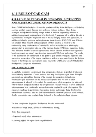 47
4.11.ROLEOF CAD CAM
4.11.1.ROLE OF CAD/CAM IN DESIGNING, DEVELOPING
AND MANUFACTURING OF NEW PRODUCTS
Smart CAD/CAM technologies for superior product modeling in the intelligence of designing
complete product variants become more and more pertinent in future. Many design
techniques to help interdisciplinary design actions in different engineering domains in
addition to consequent processes have to be developed. A necessary job to achieve this aim is
to permanently investigate the present state of the art, emerging trends, new approaches, in
addition to industrial problems and requirements about the entire CAD/CAM area. With the
aim of direct future research and development activities as close as possible to the
continuously rising requirements of a worldwide market we carried out a wide-ranging
national study in cooperation with one of the Germans leading CAD/CAM magazines. In this
way, it became possible to reach a representative amount of users, to obtain their experience
based assessments on today’s most important aspects of CAD/CAM technology. The results
of this examination are summarized in this paper to give system developers, engineers, and
researchers an overview of the present condition as well as to serve as a direction for decision
makers in the Design and Development areas. Keywords: CAD/CAM; CIM; CAPP; Product
development; Design and Manufacture.
4.11.1.1. INTRODUCTION
In a globally competitive environment, time compression strategies in product development
are of critically importance. Certain products have long development cycle times. Examples
are aircraft and automobiles. In some of the products like computers, technological
obsolescence puts a constraint on the product development time. As soon as a new
microprocessor is released in the market, the manufacturers of the computers via with each
other to market computers based on the new processor. Frequent releases of newer and newer
microprocessors have consistently narrowed down the product life cycle of computers. The
pursuit of excellence in performance has resulted in new technologies being developed in
entertainment electronics. The life cycle of entertainment electronic products is thus reduced,
thereby necessitating new products being delivered to the market at reduced intervals.
The time compression in product development has also necessitated:
Avoidance of design errors, rework of componentsand tooling,
Better data management,
 Improved supply chain management,
 Attaining higher and higher levels of performance,
 