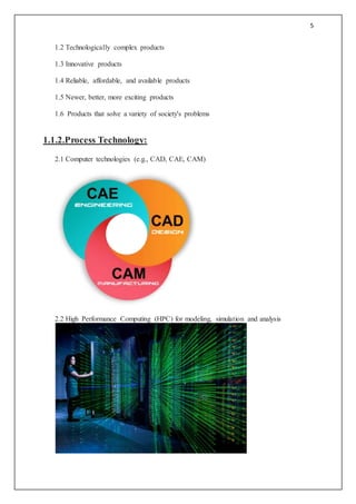 5
1.2 Technologically complex products
1.3 Innovative products
1.4 Reliable, affordable, and available products
1.5 Newer, better, more exciting products
1.6 Products that solve a variety of society's problems
1.1.2.Process Technology:
2.1 Computer technologies (e.g., CAD, CAE, CAM)
2.2 High Performance Computing (HPC) for modeling, simulation and analysis
 