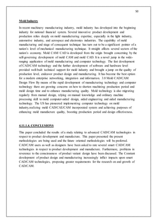 50
Mold Industry
In recent machinery manufacturing industry, mold industry has developed into the beginning
industry for national financial system. Several innovative product development and
production relies deeply on mold manufacturing expertise, especially in the light industry,
automotive industry, and aerospace and electronics industries. The capability of mold
manufacturing and stage of consequent technique has turn out to be a significant pointer of a
nation’s level of mechanical manufacturing technique. It straight affects several sectors of the
nation’s economy. Mold CAM/ CAD is developed from the origin brought concerning by the
self-governing development of mold CAM and mold CAD. It is a novel jump in the wide-
ranging application of mold manufacturing and computer technology. The fast development
of CAD/CAM technology and the further development of software and hardware level
provided well-built technical support for mold industry and brought a jump on the quality of
production level, endeavor product design and manufacturing. It has become the best option
for a modern enterprise networking, integration and information. 3.8 Mold CAD/CAM
Design Flow By means of the rapid development of manufacturing technology and computer
technology there are growing concerns on how to shorten machining production period and
mold design time and to enhance manufacturing quality. Mold technology is also migrating
regularly from manual design, relying on manual knowledge and ordinary machine
processing skill to mold computer-aided design, aided engineering and aided manufacturing
technology. The US has pioneered implementing computer technology on mold
industry,realizing mold CAD/CAE/CAM incorporated system and achieving purposes of
enhancing mold manufacture quality, boosting production period and design effectiveness.
4.11.1.4. CONCLUSIONS
This paper concluded the results of a study relating to advanced CAD/CAM technologies in
respect to product development and manufacture. This paper presented the present
methodologies are being used and the future oriented methodologies will be preferred.
CAD/CAM users as well as designers have been asked to rate several smart CAD/CAM
technologies in respect to product development and manufacture. Furthermore, problems in
reverence to the consciousness of product variant design have been discussed. The Constant
development of product design and manufacturing increasingly inflict impacts upon smart
CAD/CAM technologies, proposing greater requirements for the research on and growth of
CAD/CAM.
 