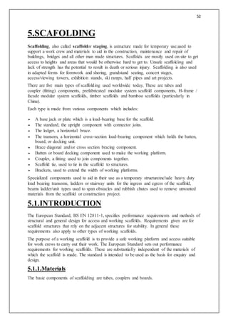 52
5.SCAFOLDING
Scaffolding, also called scaffoldor staging, is astructure made for temporary use,used to
support a work crew and materials to aid in the construction, maintenance and repair of
buildings, bridges and all other man made structures. Scaffolds are mostly used on site to get
access to heights and areas that would be otherwise hard to get to. Unsafe scaffolding and
lack of strength has the potential to result in death or serious injury. Scaffolding is also used
in adapted forms for formwork and shoring, grandstand seating, concert stages,
access/viewing towers, exhibition stands, ski ramps, half pipes and art projects.
There are five main types of scaffolding used worldwide today. These are tubes and
coupler (fitting) components, prefabricated modular system scaffold components, H-frame /
facade modular system scaffolds, timber scaffolds and bamboo scaffolds (particularly in
China).
Each type is made from various components which includes:
 A base jack or plate which is a load-bearing base for the scaffold.
 The standard, the upright component with connector joins.
 The ledger, a horizontal brace.
 The transom, a horizontal cross-section load-bearing component which holds the batten,
board, or decking unit.
 Brace diagonal and/or cross section bracing component.
 Batten or board decking component used to make the working platform.
 Coupler, a fitting used to join components together.
 Scaffold tie, used to tie in the scaffold to structures.
 Brackets, used to extend the width of working platforms.
Specialized components used to aid in their use as a temporary structureinclude heavy duty
load bearing transoms, ladders or stairway units for the ingress and egress of the scaffold,
beams ladder/unit types used to span obstacles and rubbish chutes used to remove unwanted
materials from the scaffold or construction project.
5.1.INTRODUCTION
The European Standard, BS EN 12811-1, specifies performance requirements and methods of
structural and general design for access and working scaffolds. Requirements given are for
scaffold structures that rely on the adjacent structures for stability. In general these
requirements also apply to other types of working scaffolds.
The purpose of a working scaffold is to provide a safe working platform and access suitable
for work crews to carry out their work. The European Standard sets out performance
requirements for working scaffolds. These are substantially independent of the materials of
which the scaffold is made. The standard is intended to be used as the basis for enquiry and
design.
5.1.1.Materials
The basic components of scaffolding are tubes, couplers and boards.
 