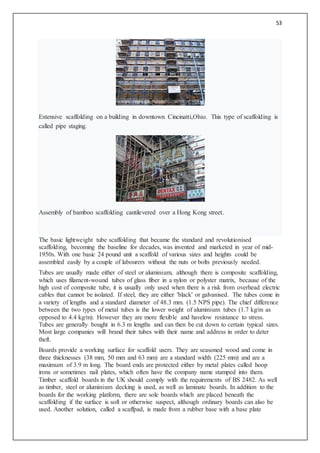 53
Extensive scaffolding on a building in downtown Cincinatti,Ohio. This type of scaffolding is
called pipe staging.
Assembly of bamboo scaffolding cantilevered over a Hong Kong street.
The basic lightweight tube scaffolding that became the standard and revolutionised
scaffolding, becoming the baseline for decades, was invented and marketed in year of mid-
1950s. With one basic 24 pound unit a scaffold of various sizes and heights could be
assembled easily by a couple of labourers without the nuts or bolts previously needed.
Tubes are usually made either of steel or aluminium, although there is composite scaffolding,
which uses filament-wound tubes of glass fiber in a nylon or polyster matrix, because of the
high cost of composite tube, it is usually only used when there is a risk from overhead electric
cables that cannot be isolated. If steel, they are either 'black' or galvanised. The tubes come in
a variety of lengths and a standard diameter of 48.3 mm. (1.5 NPS pipe). The chief difference
between the two types of metal tubes is the lower weight of aluminium tubes (1.7 kg/m as
opposed to 4.4 kg/m). However they are more flexible and havelow resistance to stress.
Tubes are generally bought in 6.3 m lengths and can then be cut down to certain typical sizes.
Most large companies will brand their tubes with their name and address in order to deter
theft.
Boards provide a working surface for scaffold users. They are seasoned wood and come in
three thicknesses (38 mm, 50 mm and 63 mm) are a standard width (225 mm) and are a
maximum of 3.9 m long. The board ends are protected either by metal plates called hoop
irons or sometimes nail plates, which often have the company name stamped into them.
Timber scaffold boards in the UK should comply with the requirements of BS 2482. As well
as timber, steel or aluminium decking is used, as well as laminate boards. In addition to the
boards for the working platform, there are sole boards which are placed beneath the
scaffolding if the surface is soft or otherwise suspect, although ordinary boards can also be
used. Another solution, called a scaffpad, is made from a rubber base with a base plate
 