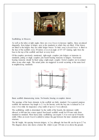 55
Scaffolding in Moscow.
As well as the tubes at right angles there are cross braces to increase rigidity, these are placed
diagonally from ledger to ledger, next to the standards to which they are fitted. If the braces
are fitted to the ledgers they are called ledger braces. To limit sway a facade brace is fitted to
the face of the scaffold every 30 metres or so at an angle of 35°-55° running right from the
base to the top of the scaffold and fixed at every level.
Of the couplers previously mentioned, right-angle couplers join ledgers or transoms to
standards, putlog or single couplers join board bearing transoms to ledgers. Non-board
bearing transoms should be fixed using a right-angle coupler. Swivel couplers are to connect
tubes at any other angle. The actual joints are staggered to avoid occurring at the same level
in neighbouring standards.
Basic scaffold dimensioning terms. No boards, bracing or couplers shown
The spacings of the basic elements in the scaffold are fairly standard. For a general purpose
scaffold the maximum bay length is 2.1 m, for heavier work the bay size is reduced to 2 or
even 1.8 m while for inspection a bay width of up to 2.7 m is allowed.
The scaffolding width is determined by the width of the boards, the minimum width
allowed is 600 mm but a more typical four-board scaffold would be 870 mm wide from
standard to standard. More heavy-duty scaffolding can require 5, 6 or even up to 8 boards
width. Often an inside board is added to reduce the gap between the inner standard and the
structure.
The lift height, the spacing between ledgers, is 2 m, although the base lift can be up to 2.7 m.
The diagram above also shows a kicker lift, which is just 150 mm or so above the ground.
 