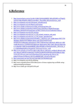 58
6.Reference
1. https://prototechasia.com/en/?gclid=Cj0KCQiA84rQBRDCARIsAPO8RFyw7Pltp65j
2q2OxV1hKwP9hxDLv9MGUwykw0kFy_f5eejiZBh_HfUaAo5jEALw_wcB
2. https://en.wikipedia.org/wiki/Advanced_manufacturing
3. https://en.wikipedia.org/wiki/Rapid_prototyping
4. http://www.efunda.com/processes/rapid_prototyping/intro.cfm
5. http://www.alibaba.com/product-detail/Large-And-Heavy-Rapid-Prototype-
Machining_60626636144.html?spm=a2700.7735674.35.8.673efb1bI2r7f7&s=p
6. https://en.wikipedia.org/wiki/3D_printing
7. https://en.wikipedia.org/wiki/List_of_3D_printed_weapons_and_parts
8. https://en.wikipedia.org/wiki/List_of_3D_printer_manufacturers
9. http://www.alibaba.com/premium/ultimaker_2.html?src=sem_ggl&cmpgn=89671769
5&adgrp=44699156557&fditm=&tgt=aud-362622410597:kwd-
493094105232&locintrst=&locphyscl=9061783&mtchtyp=p&ntwrk=g&device=c&d
vcmdl=&creative=210998561663&plcmnt=&plcmntcat=&p1=&p2=&aceid=&positio
n=1t1&gclid=Cj0KCQiA84rQBRDCARIsAPO8RFzvYBmToFkxHZU_TWVLNj_V
d_v1JkKn0DgqfvQWuc39UpjpNTC7TSYaAg73EALw_wcB
10. https://www.google.co.in/url?sa=t&rct=j&q=&esrc=s&source=web&cd=4&cad=rja&
uact=8&ved=0ahUKEwjehp6hyK7XAhWLK48KHYbGB50QFgg5MAM&url=https
%3A%2F%2Fwww.cnet.com%2Fproducts%2Fxyzprinting-da-vinci-jr-3d-
printer%2Fspecs%2F&usg=AOvVaw0KBWlrBX_wFmzFvq7Kvprm
11. http://esatjournals.net/ijret/2014v03/i06/IJRET20140306026.pdf
12. https://en.wikipedia.org/wiki/Scaffolding
13. http://waset.org/publications/2856/fabrication-of-tissue-engineering-scaffolds-using-
rapid-prototyping-techniques
14. http://www.sandia.gov/mst/pdf/LENS.pdf
 