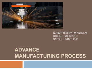 ADVANCE
MANUFACTURING PROCESS
SUBMITTED BY : M Ahsan Ali
STD ID : 2083-2016
BATCH : BTMT 16-C
 