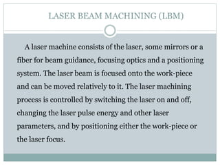 LASER BEAM MACHINING (LBM)
A laser machine consists of the laser, some mirrors or a
fiber for beam guidance, focusing opti...
