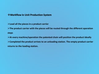 Workflow in Unit Production System
Load all the pieces in a product carrier
The product carrier with the pieces will be routed through the different operation
steps
At every machine/operation the patented chain will position the product ideally
Completed the product arrives to an unloading station. The empty product carrier
returns to the loading station.
 