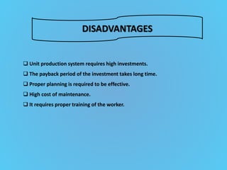 DISADVANTAGES
 Unit production system requires high investments.
 The payback period of the investment takes long time.
 Proper planning is required to be effective.
 High cost of maintenance.
 It requires proper training of the worker.
 