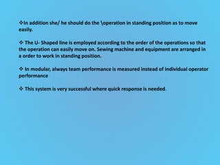 In addition she/ he should do the operation in standing position as to move
easily.
 The U- Shaped line is employed according to the order of the operations so that
the operation can easily move on. Sewing machine and equipment are arranged in
a order to work in standing position.
 In modular, always team performance is measured instead of individual operator
performance
 This system is very successful where quick response is needed.
 