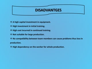 DISADVANTGES
 A high capital investment in equipment.
 High investment in initial training.
 High cost incurred in continued training.
 Not suitable for large production.
 No compatibility between team members can cause problems thus loss in
production.
 High dependency on the worker for whole production.
 