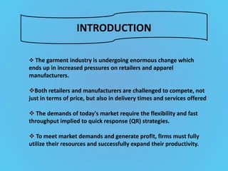 INTRODUCTION
 The garment industry is undergoing enormous change which
ends up in increased pressures on retailers and apparel
manufacturers.
Both retailers and manufacturers are challenged to compete, not
just in terms of price, but also in delivery times and services offered
 The demands of today's market require the flexibility and fast
throughput implied to quick response (QR) strategies.
 To meet market demands and generate profit, firms must fully
utilize their resources and successfully expand their productivity.
 