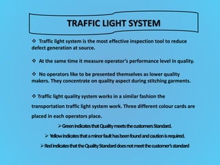 TRAFFIC LIGHT SYSTEM
 Traffic light system is the most effective inspection tool to reduce
defect generation at source.
 At the same time it measure operator’s performance level in quality.
 No operators like to be presented themselves as lower quality
makers. They concentrate on quality aspect during stitching garments.
 Traffic light quality system works in a similar fashion the
transportation traffic light system work. Three different colour cards are
placed in each operators place.
GreenindicatesthatQualitymeetsthecustomersStandard.
Yellowindicatesthataminorfaulthasbeenfoundandcautionisrequired.
RedindicatesthattheQualityStandarddoesnotmeetthecustomer’sstandard
 