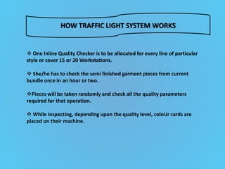 HOW TRAFFIC LIGHT SYSTEM WORKS
 One Inline Quality Checker is to be allocated for every line of particular
style or cover 15 or 20 Workstations.
 She/he has to check the semi finished garment pieces from current
bundle once in an hour or two.
Pieces will be taken randomly and check all the quality parameters
required for that operation.
 While inspecting, depending upon the quality level, coloUr cards are
placed on their machine.
 