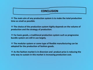 CONCLUSION
 The main aim of any production system is to make the total production
time as small as possible.
 The choice of the production system highly depends on the volume of
production and the strategy of production.
 For basic goods, a traditional production system such as progressive
bundle system are still in use largely.
 The modular system or some type of flexible manufacturing can be
adopted for the production of fashion goods.
 As the fashion market is in diversion and product price is reducing the
only way to sustain in this market is increasing production cost.
 