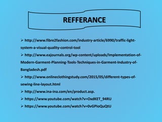 REFFERANCE
 http://www.fibre2fashion.com/industry-article/6990/traffic-light-
system-a-visual-quality-control-tool
 http://www.eajournals.org/wp-content/uploads/Implementation-of-
Modern-Garment-Planning-Tools-Techniques-in-Garment-Industry-of-
Bangladesh.pdf
 http://www.onlineclothingstudy.com/2015/05/different-types-of-
sewing-line-layout.html
 http://www.ina-ina.com/en/product.asp.
 https://www.youtube.com/watch?v=OxdKET_94RU
 https://www.youtube.com/watch?v=0vGPIoQuQtU
 