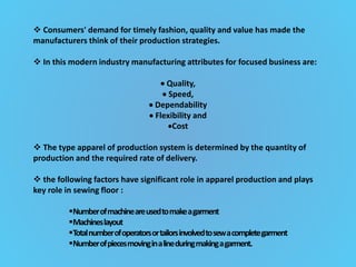  Consumers' demand for timely fashion, quality and value has made the
manufacturers think of their production strategies.
 In this modern industry manufacturing attributes for focused business are:
 Quality,
 Speed,
 Dependability
 Flexibility and
Cost
 The type apparel of production system is determined by the quantity of
production and the required rate of delivery.
 the following factors have significant role in apparel production and plays
key role in sewing floor :
Numberofmachineareusedtomakeagarment
Machineslayout
Totalnumberofoperatorsortailorsinvolvedtosewacompletegarment
Numberofpiecesmovinginalineduringmakingagarment.
 