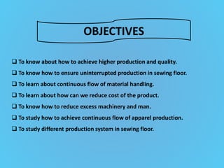 OBJECTIVES
 To know about how to achieve higher production and quality.
 To know how to ensure uninterrupted production in sewing floor.
 To learn about continuous flow of material handling.
 To learn about how can we reduce cost of the product.
 To know how to reduce excess machinery and man.
 To study how to achieve continuous flow of apparel production.
 To study different production system in sewing floor.
 