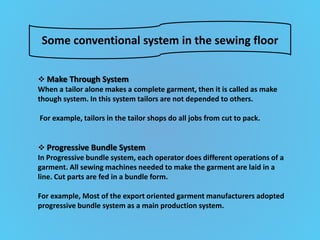 Some conventional system in the sewing floor
 Make Through System
When a tailor alone makes a complete garment, then it is called as make
though system. In this system tailors are not depended to others.
For example, tailors in the tailor shops do all jobs from cut to pack.
 Progressive Bundle System
In Progressive bundle system, each operator does different operations of a
garment. All sewing machines needed to make the garment are laid in a
line. Cut parts are fed in a bundle form.
For example, Most of the export oriented garment manufacturers adopted
progressive bundle system as a main production system.
 