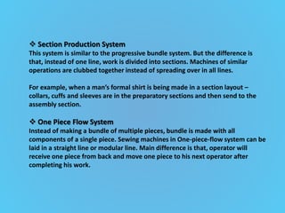  Section Production System
This system is similar to the progressive bundle system. But the difference is
that, instead of one line, work is divided into sections. Machines of similar
operations are clubbed together instead of spreading over in all lines.
For example, when a man’s formal shirt is being made in a section layout –
collars, cuffs and sleeves are in the preparatory sections and then send to the
assembly section.
 One Piece Flow System
Instead of making a bundle of multiple pieces, bundle is made with all
components of a single piece. Sewing machines in One-piece-flow system can be
laid in a straight line or modular line. Main difference is that, operator will
receive one piece from back and move one piece to his next operator after
completing his work.
 