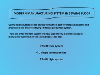 Garments manufacturer are always trying their best for increasing quality and
production and therefore trying different production system.
There are three modern system are now used mostly in advance apparel
manufacturing system in the sewing floor. They are:
Swift track system
U-shape production line
Traffic light system
MODERN MANUFACTURING SYSTEM IN SEWING FLOOR
 