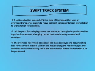 SWIFT TRACK SYSTEM
 A unit production system (UPS) is a type of line layout that uses an
overhead transporter system to move garment components from work station
to work station for assembly.
 All the parts for a single garment are advanced through the production line
together by means of a hanging carrier that travels along an overhead
conveyor.
 The overhead rail system consists of the main conveyor and accumulating
rails for each work station. Carriers are moved along the main conveyor and
switched to an accumulating rail at the work station where an operation is to
be performed.
 