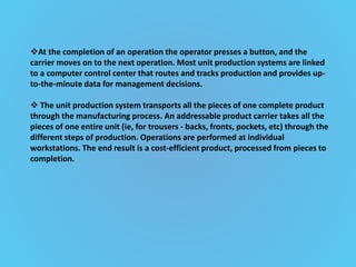 At the completion of an operation the operator presses a button, and the
carrier moves on to the next operation. Most unit production systems are linked
to a computer control center that routes and tracks production and provides up-
to-the-minute data for management decisions.
 The unit production system transports all the pieces of one complete product
through the manufacturing process. An addressable product carrier takes all the
pieces of one entire unit (ie, for trousers - backs, fronts, pockets, etc) through the
different steps of production. Operations are performed at individual
workstations. The end result is a cost-efficient product, processed from pieces to
completion.
 