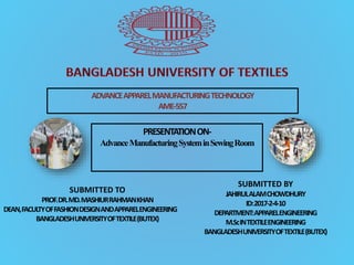 ADVANCEAPPARELMANUFACTURINGTECHNOLOGY
AME-557
PRESENTATIONON-
AdvanceManufacturingSysteminSewingRoom
SUBMITTED TO
PROF.DR.MD.MASHIURRAHMANKHAN
DEAN,FACULTYOFFASHIONDESIGNANDAPPARELENGINEERING
BANGLADESHUNIVERSITYOFTEXTILE(BUTEX)
SUBMITTED BY
JAHIRULALAMCHOWDHURY
ID:2017-2-4-10
DEPARTMENT:APPARELENGINEERING
M.ScINTEXTILEENGINEERING
BANGLADESHUNIVERSITYOFTEXTILE(BUTEX)
 