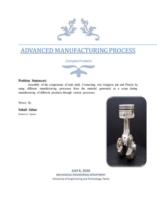 ADVANCED MANUFACTURINGPROCESS
Complex Problem
Problem Statement:
Assembly of the components (Crank shaft, Connecting rod, Gudgeon pin and Piston) by
using different manufacturing processes from the material generated as a scrap during
manufacturing of different products through various processes.
Written By:
Sohail Akbar
Mechanical Engineer
JULY 8, 2020
MECHANICAL ENGINEERING DEPARTMENT
University of Enginnering and Technology, Taxila
 