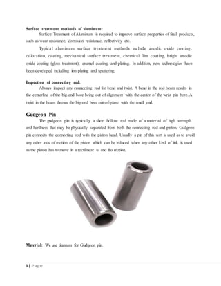 Surface treatment methods of aluminum:
Surface Treatment of Aluminum is required to improve surface properties of final products,
such as wear resistance, corrosion resistance, reflectivity etc.
Typical aluminum surface treatment methods include anodic oxide coating,
coloration, coating, mechanical surface treatment, chemical film coating, bright anodic
oxide coating (gloss treatment), enamel coating, and plating. In addition, new technologies have
been developed including ion plating and sputtering.
Inspection of connecting rod:
Always inspect any connecting rod for bend and twist. A bend in the rod beam results in
the centerline of the big-end bore being out of alignment with the center of the wrist pin bore. A
twist in the beam throws the big-end bore out-of-plane with the small end.
Gudgeon Pin
The gudgeon pin is typically a short hollow rod made of a material of high strength
and hardness that may be physically separated from both the connecting rod and piston. Gudgeon
pin connects the connecting rod with the piston head. Usually a pin of this sort is used as to avoid
any other axis of motion of the piston which can be induced when any other kind of link is used
as the piston has to move in a rectilinear to and fro motion.
Material: We use titanium for Gudgeon pin.
5 | Page
 
