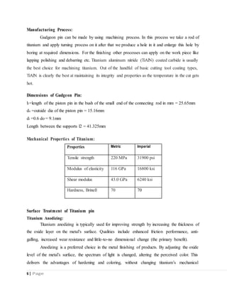 Mechanical Properties of Titanium:
Manufacturing Process:
Gudgeon pin can be made by using machining process. In this process we take a rod of
titanium and apply turning process on it after that we produce a hole in it and enlarge this hole by
boring at required dimensions. For the finishing other processes can apply on the work piece like
lapping polishing and debarring etc. Titanium aluminum nitride (TiAlN) coated carbide is usually
the best choice for machining titanium. Out of the handful of basic cutting tool coating types,
TiAlN is clearly the best at maintaining its integrity and properties as the temperature in the cut gets
hot.
Dimensions of Gudgeon Pin:
l1=length of the piston pin in the bush of the small end of the connecting rod in mm = 25.65mm
do =outside dia of the piston pin = 15.16mm
di =0.6 do = 9.1mm
Length between the supports l2 = 41.325mm
Surface Treatment of Titanium pin
Titanium Anodizing:
Titanium anodizing is typically used for improving strength by increasing the thickness of
the oxide layer on the metal’s surface. Qualities include enhanced friction performance, anti-
galling, increased wear resistance and little-to-no dimensional change (the primary benefit).
Anodizing is a preferred choice in the metal finishing of products. By adjusting the oxide
level of the metal’s surface, the spectrum of light is changed, altering the perceived color. This
delivers the advantages of hardening and coloring, without changing titanium’s mechanical
6 | Page
Properties Metric Imperial
Tensile strength 220 MPa 31900 psi
Modulus of elasticity 116 GPa 16800 ksi
Shear modulus 43.0 GPa 6240 ksi
Hardness, Brinell 70 70
 